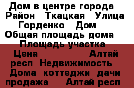 Дом в центре города › Район ­ Ткацкая › Улица ­ Горденко › Дом ­ 7 › Общая площадь дома ­ 60 › Площадь участка ­ 7 › Цена ­ 2 100 000 - Алтай респ. Недвижимость » Дома, коттеджи, дачи продажа   . Алтай респ.